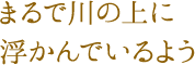 まるで川の上に浮かんでいるよう